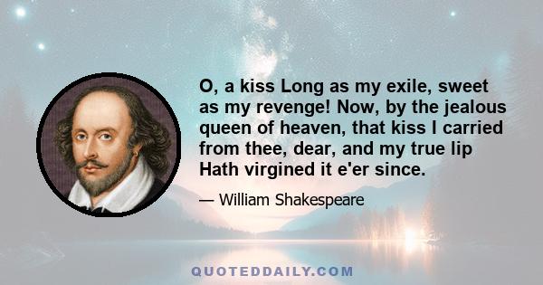 O, a kiss Long as my exile, sweet as my revenge! Now, by the jealous queen of heaven, that kiss I carried from thee, dear, and my true lip Hath virgined it e'er since.