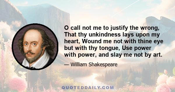 O call not me to justify the wrong, That thy unkindness lays upon my heart, Wound me not with thine eye but with thy tongue, Use power with power, and slay me not by art.