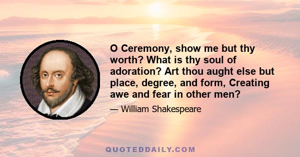 O Ceremony, show me but thy worth? What is thy soul of adoration? Art thou aught else but place, degree, and form, Creating awe and fear in other men?