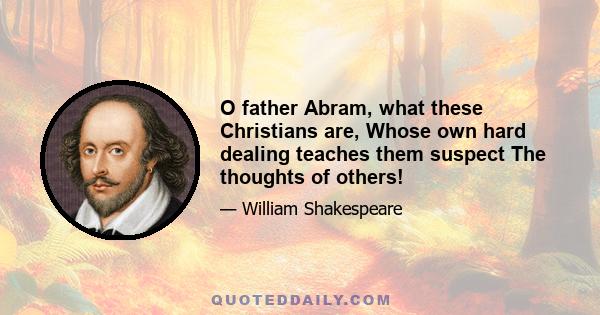 O father Abram, what these Christians are, Whose own hard dealing teaches them suspect The thoughts of others!