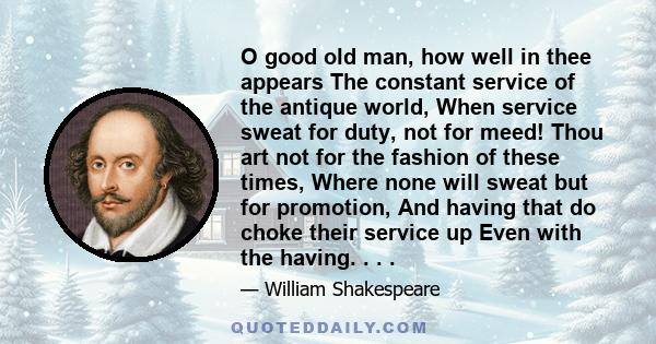 O good old man, how well in thee appears The constant service of the antique world, When service sweat for duty, not for meed! Thou art not for the fashion of these times, Where none will sweat but for promotion, And