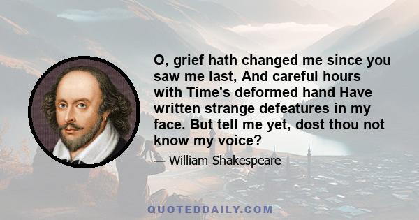 O, grief hath changed me since you saw me last, And careful hours with Time's deformed hand Have written strange defeatures in my face. But tell me yet, dost thou not know my voice?