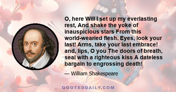 O, here Will I set up my everlasting rest, And shake the yoke of inauspicious stars From this world-wearied flesh. Eyes, look your last! Arms, take your last embrace! and, lips, O you The doors of breath, seal with a