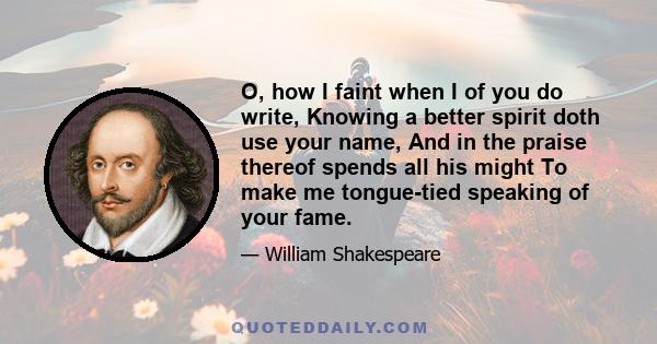 O, how I faint when I of you do write, Knowing a better spirit doth use your name, And in the praise thereof spends all his might To make me tongue-tied speaking of your fame.