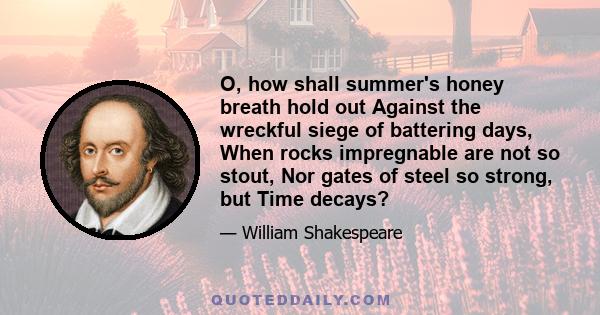 O, how shall summer's honey breath hold out Against the wreckful siege of battering days, When rocks impregnable are not so stout, Nor gates of steel so strong, but Time decays?