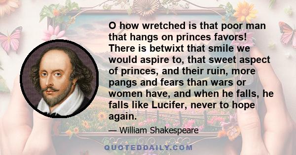 O how wretched is that poor man that hangs on princes favors! There is betwixt that smile we would aspire to, that sweet aspect of princes, and their ruin, more pangs and fears than wars or women have, and when he