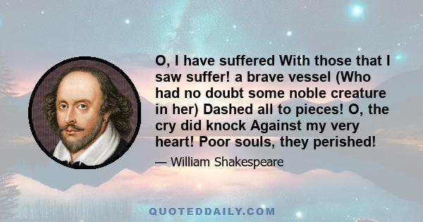 O, I have suffered With those that I saw suffer! a brave vessel (Who had no doubt some noble creature in her) Dashed all to pieces! O, the cry did knock Against my very heart! Poor souls, they perished!