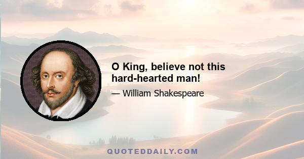 O King, believe not this hard-hearted man!