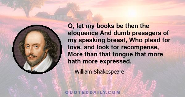 O, let my books be then the eloquence And dumb presagers of my speaking breast, Who plead for love, and look for recompense, More than that tongue that more hath more expressed.