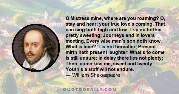 O Mistress mine, where are you roaming? O, stay and hear; your true love's coming, That can sing both high and low: Trip no further, pretty sweeting; Journeys end in lovers meeting, Every wise man's son doth know. What