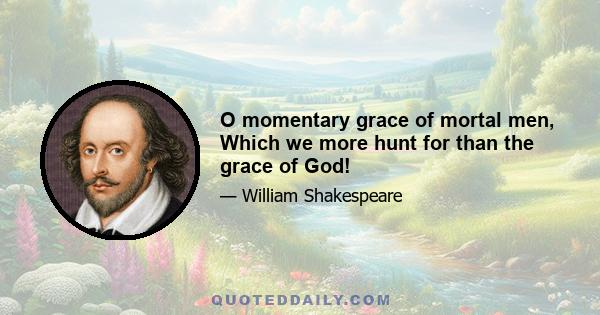 O momentary grace of mortal men, Which we more hunt for than the grace of God!