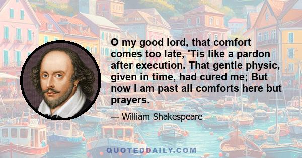 O my good lord, that comfort comes too late, 'Tis like a pardon after execution. That gentle physic, given in time, had cured me; But now I am past all comforts here but prayers.