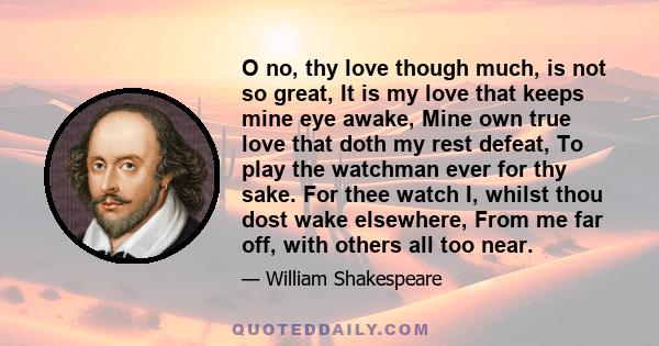 O no, thy love though much, is not so great, It is my love that keeps mine eye awake, Mine own true love that doth my rest defeat, To play the watchman ever for thy sake. For thee watch I, whilst thou dost wake