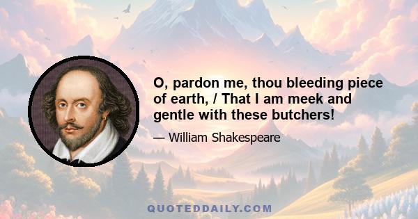 O, pardon me, thou bleeding piece of earth, / That I am meek and gentle with these butchers!