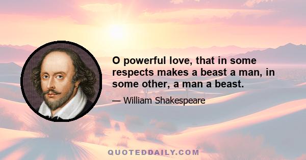 O powerful love, that in some respects makes a beast a man, in some other, a man a beast.