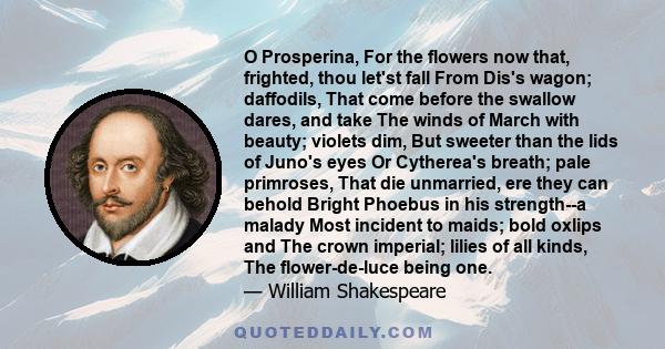 O Prosperina, For the flowers now that, frighted, thou let'st fall From Dis's wagon; daffodils, That come before the swallow dares, and take The winds of March with beauty; violets dim, But sweeter than the lids of