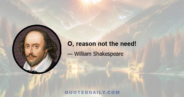 O, reason not the need!