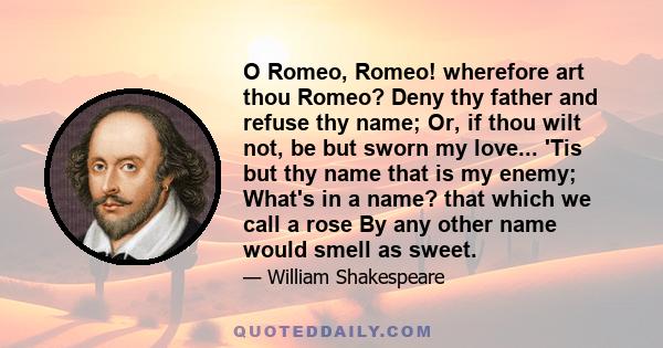 O Romeo, Romeo! wherefore art thou Romeo? Deny thy father and refuse thy name; Or, if thou wilt not, be but sworn my love... 'Tis but thy name that is my enemy; What's in a name? that which we call a rose By any other