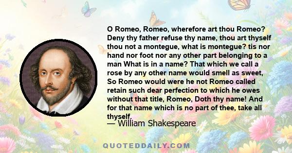 O Romeo, Romeo, wherefore art thou Romeo? Deny thy father refuse thy name, thou art thyself thou not a montegue, what is montegue? tis nor hand nor foot nor any other part belonging to a man What is in a name? That