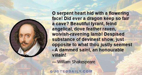 O serpent heart hid with a flowering face! Did ever a dragon keep so fair a cave? Beautiful tyrant, feind angelical, dove feather raven, wolvish-ravening lamb! Despised substance of devinest show, just opposite to what