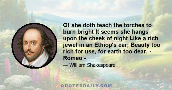 O! she doth teach the torches to burn bright It seems she hangs upon the cheek of night Like a rich jewel in an Ethiop's ear; Beauty too rich for use, for earth too dear. - Romeo -