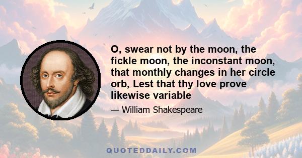 O, swear not by the moon, the fickle moon, the inconstant moon, that monthly changes in her circle orb, Lest that thy love prove likewise variable