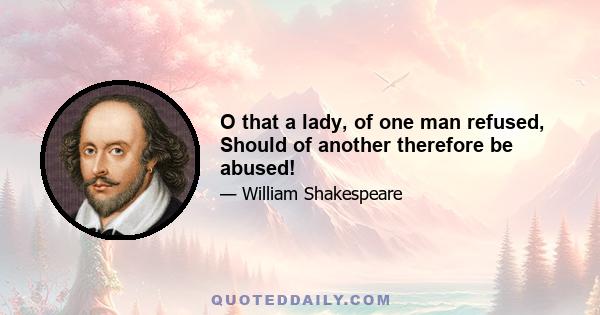 O that a lady, of one man refused, Should of another therefore be abused!