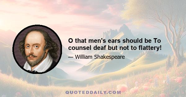 O that men's ears should be To counsel deaf but not to flattery!