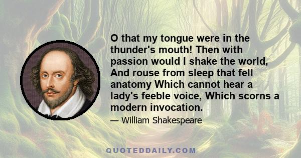 O that my tongue were in the thunder's mouth! Then with passion would I shake the world, And rouse from sleep that fell anatomy Which cannot hear a lady's feeble voice, Which scorns a modern invocation.