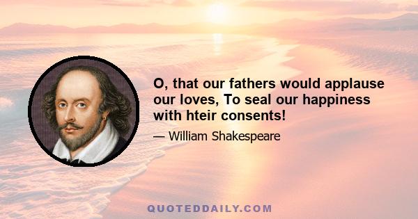 O, that our fathers would applause our loves, To seal our happiness with hteir consents!