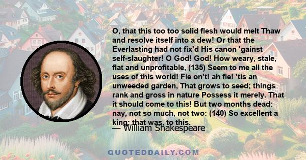 O, that this too too solid flesh would melt Thaw and resolve itself into a dew! Or that the Everlasting had not fix'd His canon 'gainst self-slaughter! O God! God! How weary, stale, flat and unprofitable, (135) Seem to