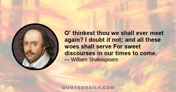 O' thinkest thou we shall ever meet again? I doubt it not; and all these woes shall serve For sweet discourses in our times to come.