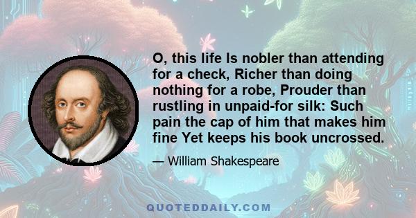 O, this life Is nobler than attending for a check, Richer than doing nothing for a robe, Prouder than rustling in unpaid-for silk: Such pain the cap of him that makes him fine Yet keeps his book uncrossed.