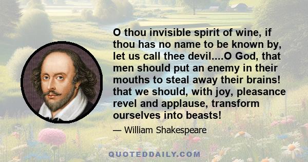 O thou invisible spirit of wine, if thou has no name to be known by, let us call thee devil....O God, that men should put an enemy in their mouths to steal away their brains! that we should, with joy, pleasance revel