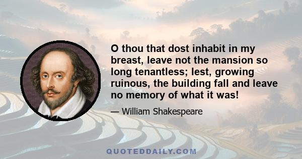 O thou that dost inhabit in my breast, leave not the mansion so long tenantless; lest, growing ruinous, the building fall and leave no memory of what it was!