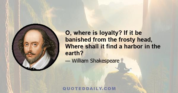 O, where is loyalty? If it be banished from the frosty head, Where shall it find a harbor in the earth?