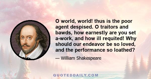 O world, world! thus is the poor agent despised. O traitors and bawds, how earnestly are you set a-work, and how ill requited! Why should our endeavor be so loved, and the performance so loathed?