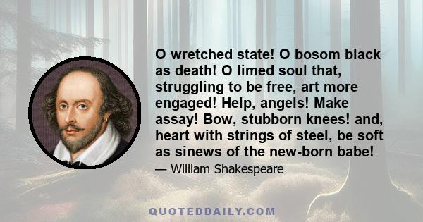 O wretched state! O bosom black as death! O limed soul that, struggling to be free, art more engaged! Help, angels! Make assay! Bow, stubborn knees! and, heart with strings of steel, be soft as sinews of the new-born