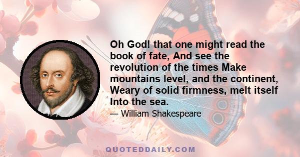 Oh God! that one might read the book of fate, And see the revolution of the times Make mountains level, and the continent, Weary of solid firmness, melt itself Into the sea.