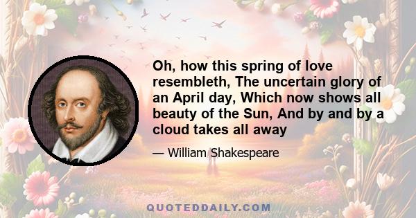 Oh, how this spring of love resembleth, The uncertain glory of an April day, Which now shows all beauty of the Sun, And by and by a cloud takes all away