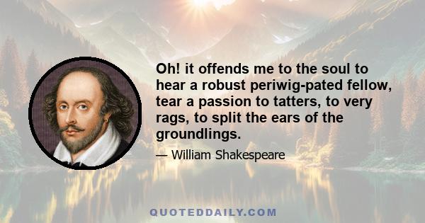 Oh! it offends me to the soul to hear a robust periwig-pated fellow, tear a passion to tatters, to very rags, to split the ears of the groundlings.