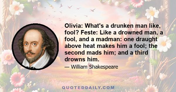 Olivia: What's a drunken man like, fool? Feste: Like a drowned man, a fool, and a madman: one draught above heat makes him a fool; the second mads him; and a third drowns him.