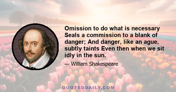 Omission to do what is necessary Seals a commission to a blank of danger; And danger, like an ague, subtly taints Even then when we sit idly in the sun.