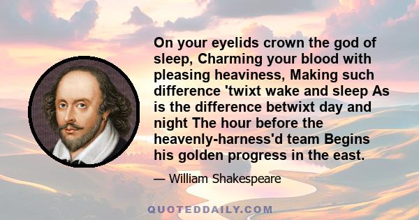 On your eyelids crown the god of sleep, Charming your blood with pleasing heaviness, Making such difference 'twixt wake and sleep As is the difference betwixt day and night The hour before the heavenly-harness'd team