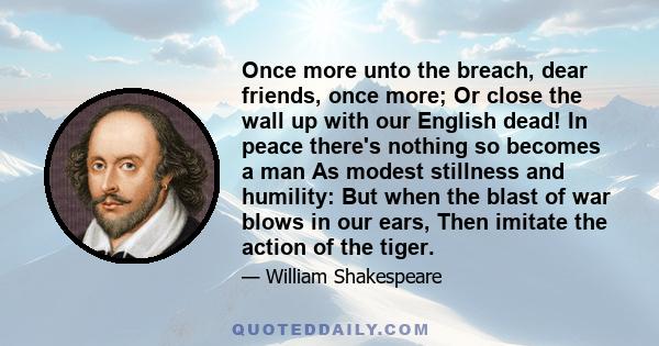 Once more unto the breach, dear friends, once more; Or close the wall up with our English dead! In peace there's nothing so becomes a man As modest stillness and humility: But when the blast of war blows in our ears,