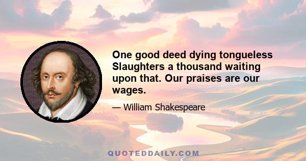 One good deed dying tongueless Slaughters a thousand waiting upon that. Our praises are our wages.