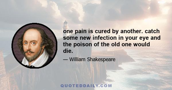 one pain is cured by another. catch some new infection in your eye and the poison of the old one would die.