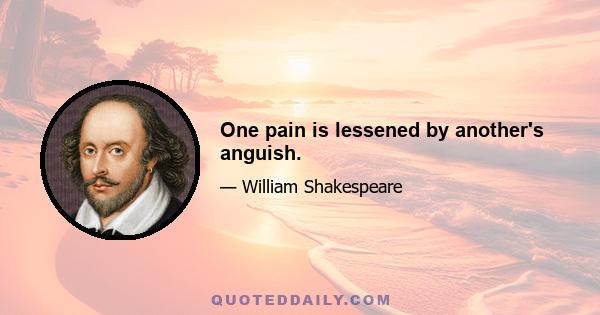 One pain is lessened by another's anguish.