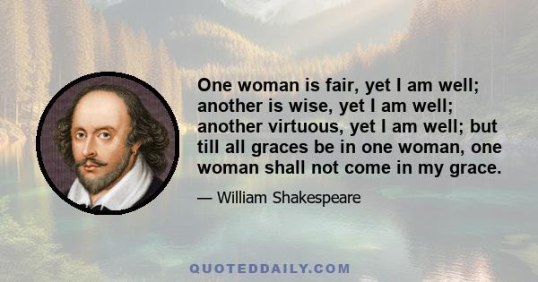 One woman is fair, yet I am well; another is wise, yet I am well; another virtuous, yet I am well; but till all graces be in one woman, one woman shall not come in my grace.