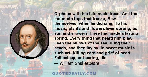 Orpheus with his lute made trees, And the mountain tops that freeze, Bow themselves, when he did sing; To his music, plants and flowers Ever sprung; as sun and showers There had made a lasting spring. Every thing that